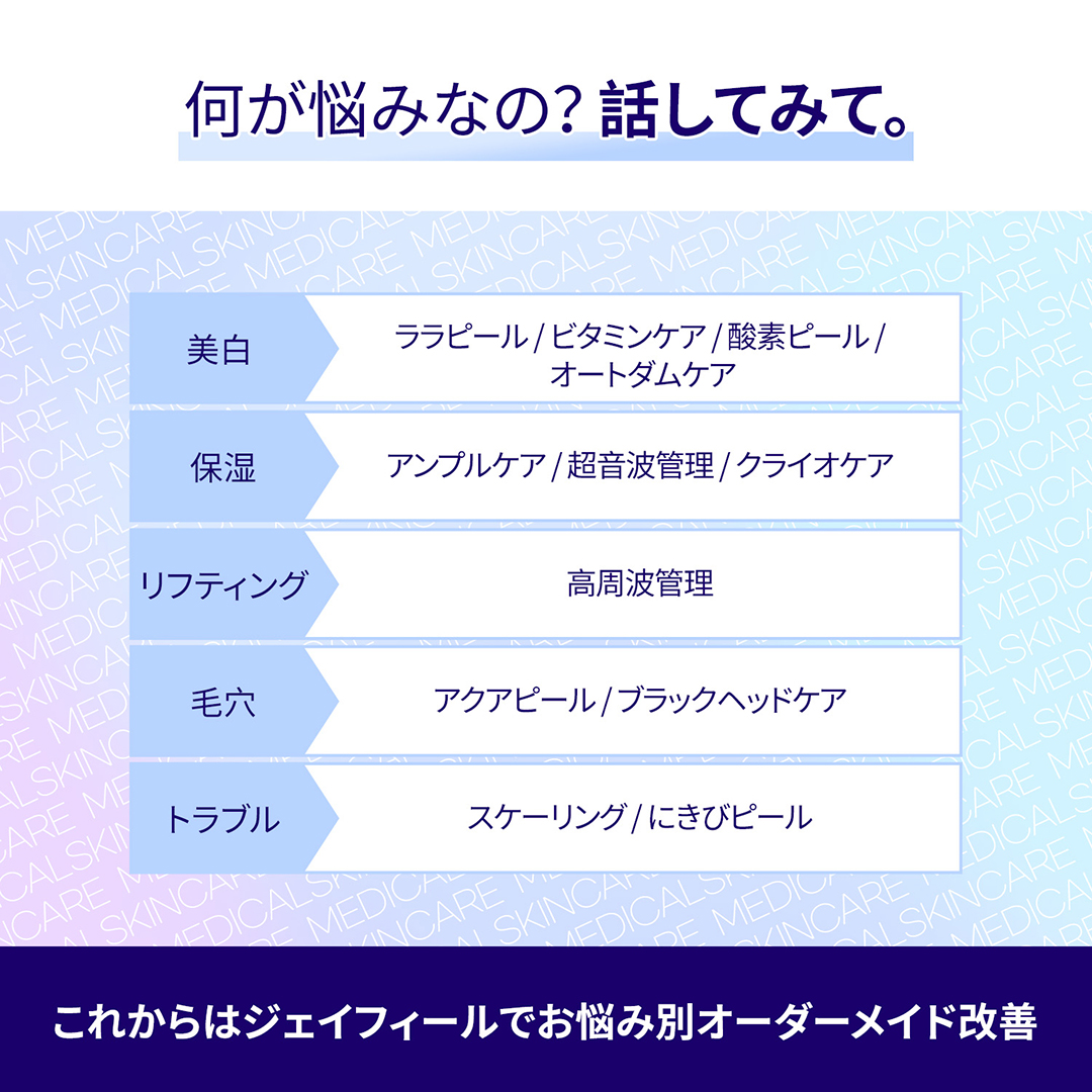 個人のお悩みやお肌の状態に合わせて選んで受ける
オーダーメイド、メディカルスキンケア

－ニキビ, 毛穴, 美白, 乾燥など、個人の悩みに合った施術を選択可能
－専門的な集中ケアでホームケアでは難しい効果までO
－複数の施術を組み合わせて、施術効果UP!
