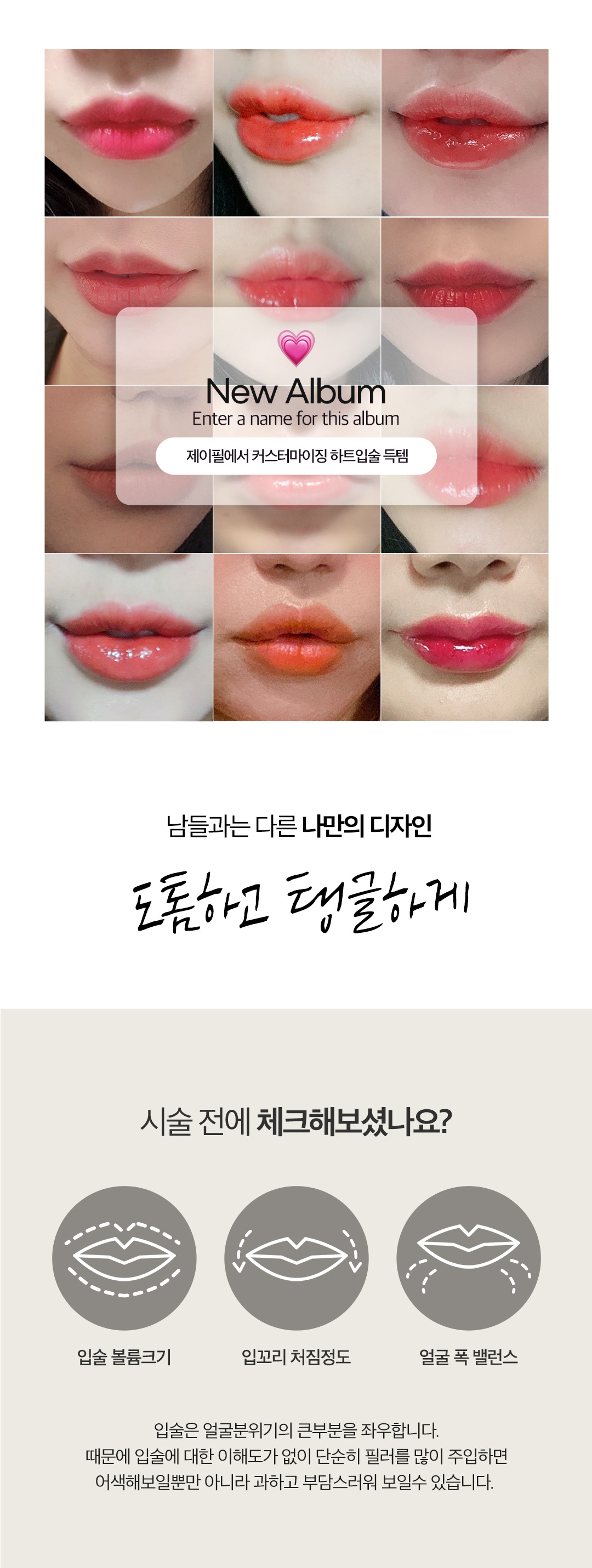 입술필러엔 입꼬리필러&입꼬리보톡스로 사랑스러운 매력입매 만드는 시술
-입술볼륨크기, 입꼬리 처짐 정도, 얼굴 폭 밸런스 등을 파악하여 진행
-긴인중, 아치형윗입술, 우울한 인상 등 까다로운 케이스도 보완 가능
-1차, 2차 시술로 입술 볼륨 확장 후 인중선과 각도 계산