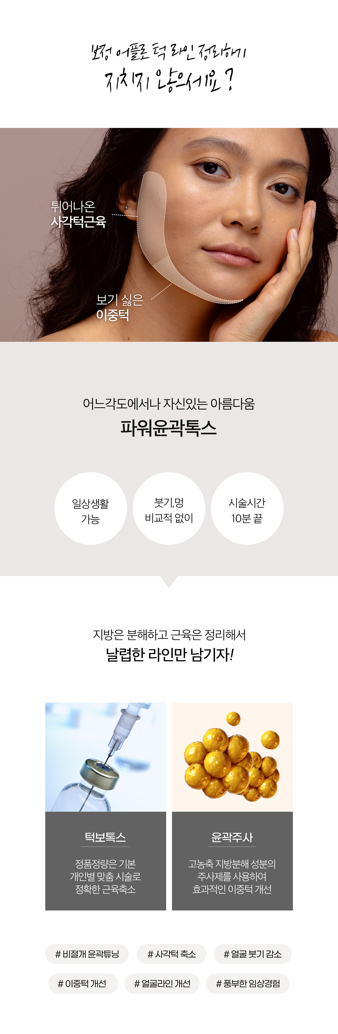 어느각도에서나 예쁘게 얼굴핏 살리는 제이필 파워윤곽톡스
지방분해하고 근육은 정리해서 날렵한 라인만 남기기
정품정량은 기본, 개인별 맞춤시술로 정확한 근육 축소의 턱보톡스와
고농축 지방분해 성분의 주사제를 사용하여 효과적으로 이중턱으로 개선하는 윤곽주사의 조합
- 사각턱축소, 얼굴붓기 감소, 이중턱 개선, 얼굴라인 개선