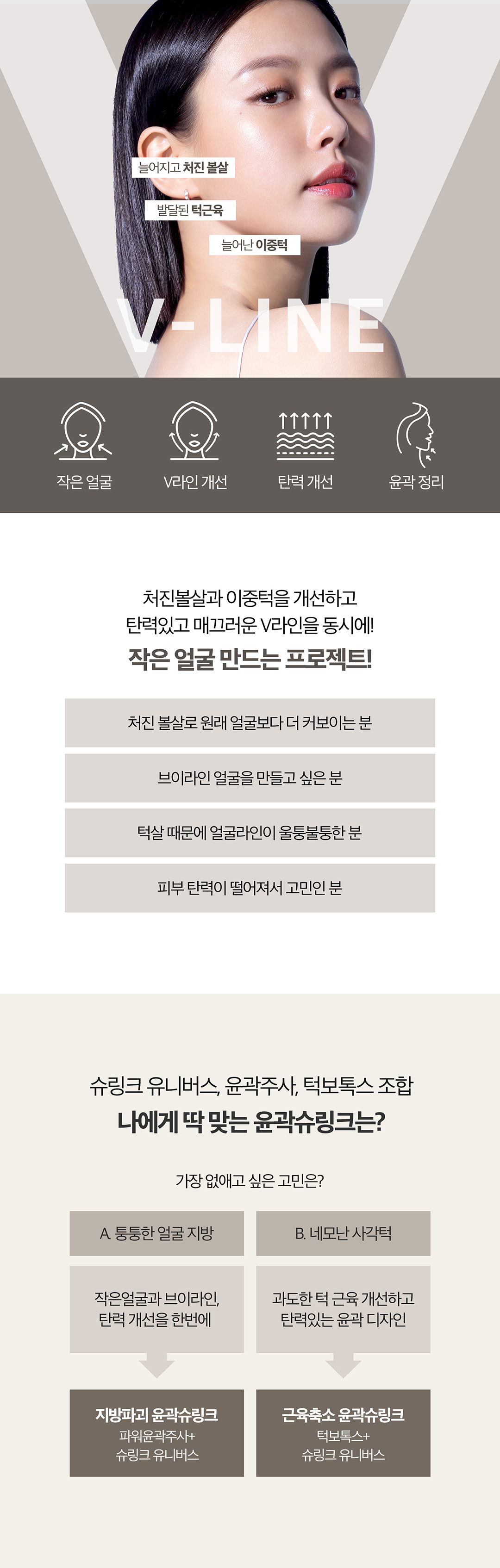 처진 얼굴형 고민을 이중턱or사각턱으로 나눠
얼굴살은 슈링크유니버스로 끌어올리고 고민유형에 맞는 솔루션 제공

- 슈링크 유니버스의 초음파 에너지로 근막부터 탄력개선
- 지방세포, 부종, 노폐물까지 배출하는 파워윤곽주사
- 정확한 근육위치에 주사해 발달한 근육을 줄여 갸름하게 만드는 근육보톡스
- 고민별 유형시술로 V라인 시너지 효과
