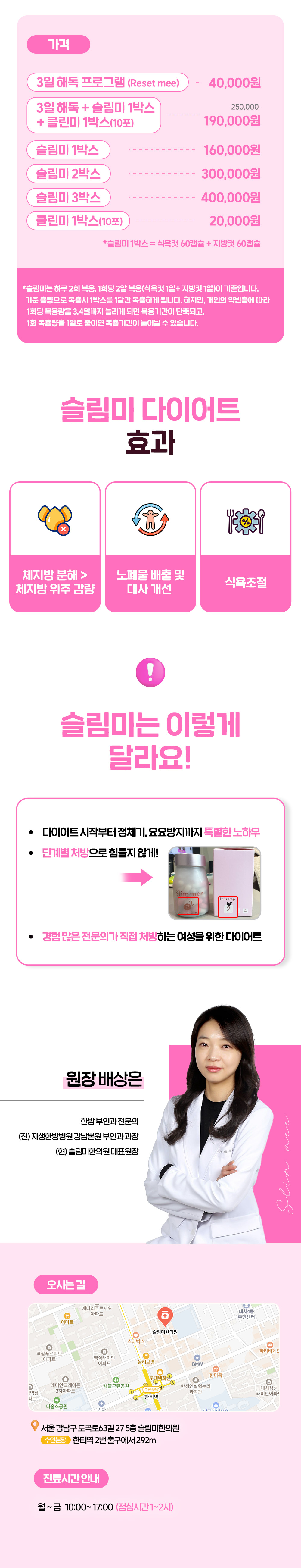 15년차 한방부인과 전문 여원장님이
직접 진료 후 처방해주십니다.
식욕조절에 도움을 주는 식욕컷과
대사량을 높여주는 지방컷
캡슐한약 다이어트.
더불어 Reset mee를 통해
해독 후 다이어트 프로그램을 시작할 수 있으며
중간에 정체기, 변비등의 증상이 있을경우
클린미를 통해 해당 증상을 해결할 수 있도록
프로그램 구성 되어있습니다.