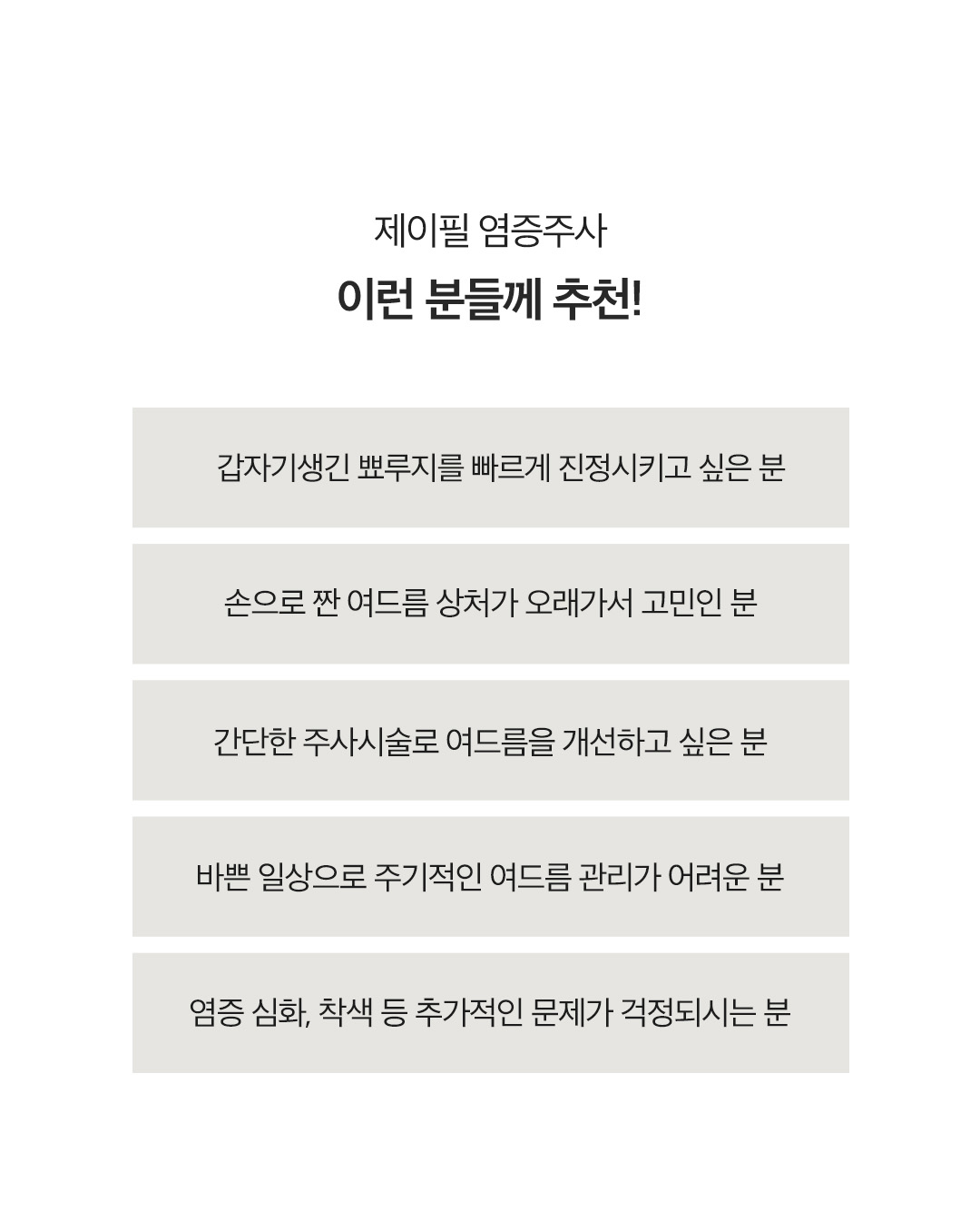 제이필 염증주사로 갑자기 생긴 트러블, 여드름 미리 관리하기
손으로 만지면 피부에 상처가 생겨서 색소침착과 흉터가 생길 수 있어서 염증 주사가 필요
- 갑자기 생긴뾰루지나 화농성 여드름에 직접 주사하여 항염작용을 통해 빠르게 염증 가라앉힘
- 추가 감염 예방 및 상처 흉터 걱정 DOWN