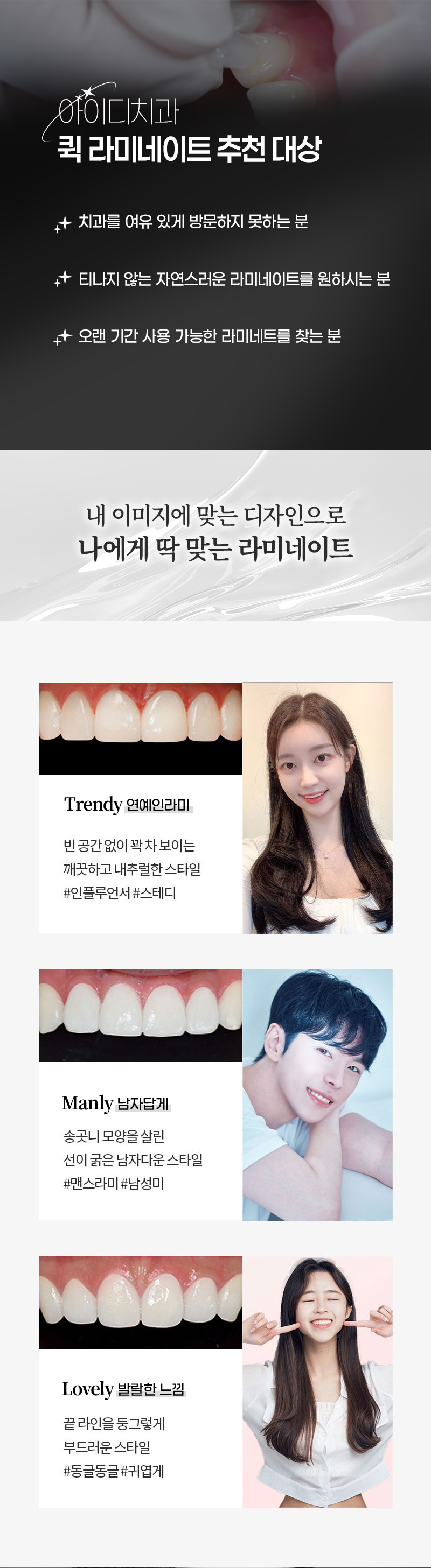 한번 방문으로 완성되는 아름다운 미소 
빠르게 시술하고 빠르게 일상으로 돌아갈 수 있습니다. 
누런 치아, 삐뚤어진 치아도 개선 가능 !

1:1 맞춤 디자인으로 높은 만족도
나에게  맞는 스타일을 골라보세요 !
- Trendy 한 연예인 스타일
- Manly 한 남자다운 스타일
- Lovely 한 귀여운 스타일

저희 치과는 자체 기공소를 보유하고 있어 
검증된 소재로 빠르게 보철물을 제작, 
안전한 시스템으로 최선의 효과를 경험할 수 있습니다. 