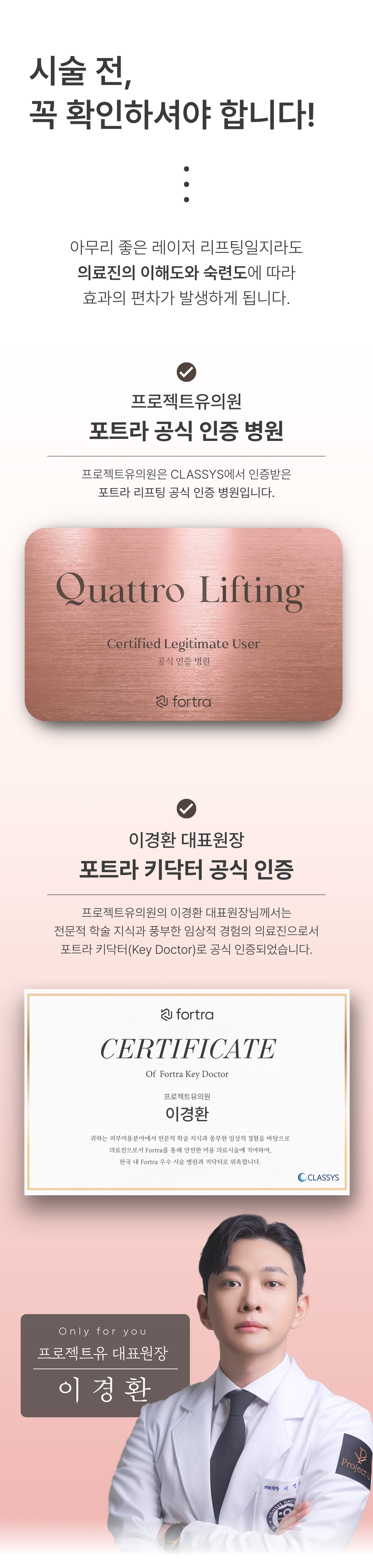 세계 최초
4가지 파장의 포트라 리프팅
포트라 리프팅?
포트라는 일정한 면적형태의 레이저 빔이 유지인대 부위에 열적 자극을 주어 새로운 콜라겐 생성을 유도하고 유지인대 조직이 다시 재생될 수 있도록 효과적으로 자극합니다.
유지인대?
얼굴의 생명나무라 불리며, 뼈의 골막부터 진피까지 피부탄력을 유지하도록 잡아주는 젊음 유지의 필수 조직입니다.
시술효과
1. 콜라겐 재생을 통한 리모델링
2. 즉각적인 리프팅 효과
3. 즉각적인 브라이트닝
4. 즉각적인 지방 수축
5. 피부 개선
6. 탄력 강화
효과 원리
1. 피부층별 에너지 매칭
- 755, 808, 940, 1064nm 피부층별로 에너지를 한 번에 전달
2. 에너지 전달 깊이 최대 10mm
- 유지인대 작용에 필요한 깊이까지 에너지 전달
3. 개인 피부 에너지값 맞춤 시술
- 에너지 강도와 전달 방식을 선택하여 개인 맞춤형 시술 가능
4. 시간당 토탈 에너지 증가
- 최적의 에너지를 빠르게 높여 리프팅 효과 극대화
5. 쿨링 시스템을 통해 피부 손상 없이 안전하게
오직 Project U 에서만?
Custom Lifting System으로 1:1 맞춤 시술이 진행됩니다
1. 3D 정밀 진단 - 피부 상세 분석
2. 고객 니즈 - 부위별 매칭값 점검
3. 의료진 1:1 맞춤 디자인 및 시술