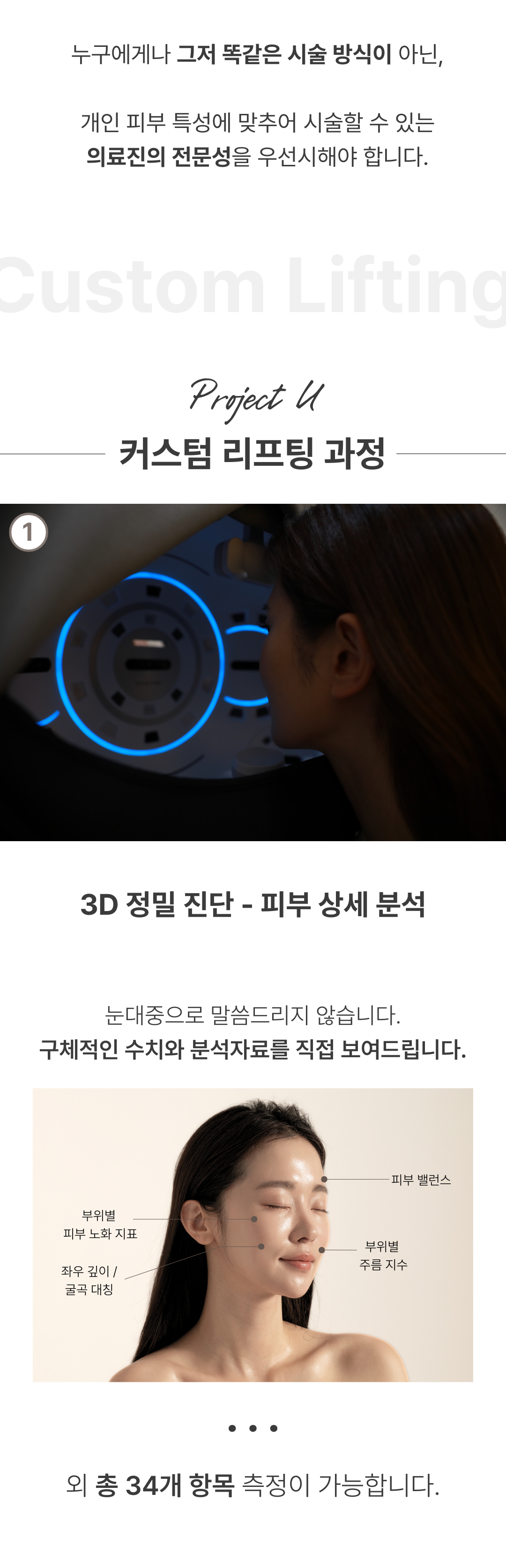 세계 최초
4가지 파장의 포트라 리프팅
포트라 리프팅?
포트라는 일정한 면적형태의 레이저 빔이 유지인대 부위에 열적 자극을 주어 새로운 콜라겐 생성을 유도하고 유지인대 조직이 다시 재생될 수 있도록 효과적으로 자극합니다.
유지인대?
얼굴의 생명나무라 불리며, 뼈의 골막부터 진피까지 피부탄력을 유지하도록 잡아주는 젊음 유지의 필수 조직입니다.
시술효과
1. 콜라겐 재생을 통한 리모델링
2. 즉각적인 리프팅 효과
3. 즉각적인 브라이트닝
4. 즉각적인 지방 수축
5. 피부 개선
6. 탄력 강화
효과 원리
1. 피부층별 에너지 매칭
- 755, 808, 940, 1064nm 피부층별로 에너지를 한 번에 전달
2. 에너지 전달 깊이 최대 10mm
- 유지인대 작용에 필요한 깊이까지 에너지 전달
3. 개인 피부 에너지값 맞춤 시술
- 에너지 강도와 전달 방식을 선택하여 개인 맞춤형 시술 가능
4. 시간당 토탈 에너지 증가
- 최적의 에너지를 빠르게 높여 리프팅 효과 극대화
5. 쿨링 시스템을 통해 피부 손상 없이 안전하게
오직 Project U 에서만?
Custom Lifting System으로 1:1 맞춤 시술이 진행됩니다
1. 3D 정밀 진단 - 피부 상세 분석
2. 고객 니즈 - 부위별 매칭값 점검
3. 의료진 1:1 맞춤 디자인 및 시술