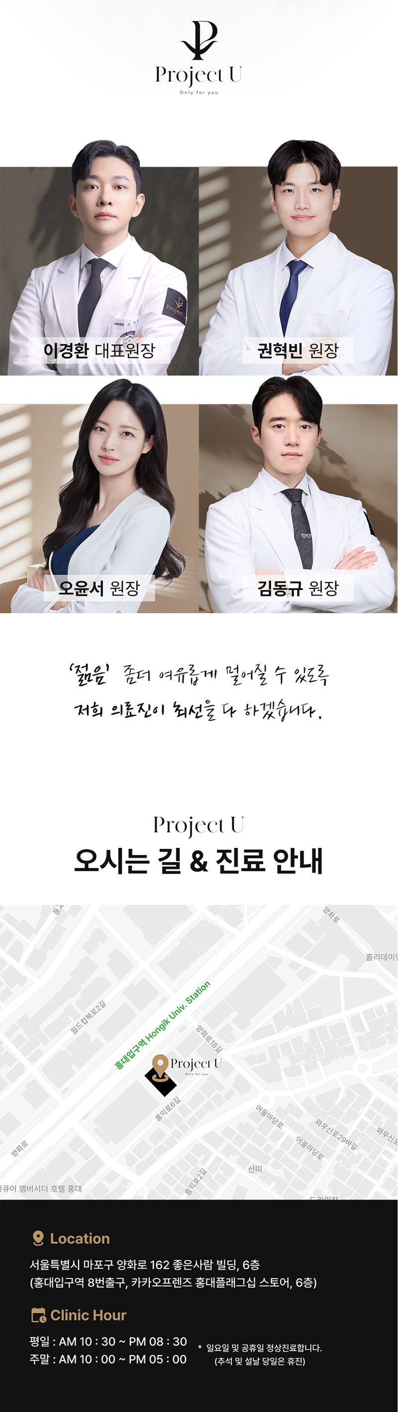 세계 최초
4가지 파장의 포트라 리프팅
포트라 리프팅?
포트라는 일정한 면적형태의 레이저 빔이 유지인대 부위에 열적 자극을 주어 새로운 콜라겐 생성을 유도하고 유지인대 조직이 다시 재생될 수 있도록 효과적으로 자극합니다.
유지인대?
얼굴의 생명나무라 불리며, 뼈의 골막부터 진피까지 피부탄력을 유지하도록 잡아주는 젊음 유지의 필수 조직입니다.
시술효과
1. 콜라겐 재생을 통한 리모델링
2. 즉각적인 리프팅 효과
3. 즉각적인 브라이트닝
4. 즉각적인 지방 수축
5. 피부 개선
6. 탄력 강화
효과 원리
1. 피부층별 에너지 매칭
- 755, 808, 940, 1064nm 피부층별로 에너지를 한 번에 전달
2. 에너지 전달 깊이 최대 10mm
- 유지인대 작용에 필요한 깊이까지 에너지 전달
3. 개인 피부 에너지값 맞춤 시술
- 에너지 강도와 전달 방식을 선택하여 개인 맞춤형 시술 가능
4. 시간당 토탈 에너지 증가
- 최적의 에너지를 빠르게 높여 리프팅 효과 극대화
5. 쿨링 시스템을 통해 피부 손상 없이 안전하게
오직 Project U 에서만?
Custom Lifting System으로 1:1 맞춤 시술이 진행됩니다
1. 3D 정밀 진단 - 피부 상세 분석
2. 고객 니즈 - 부위별 매칭값 점검
3. 의료진 1:1 맞춤 디자인 및 시술