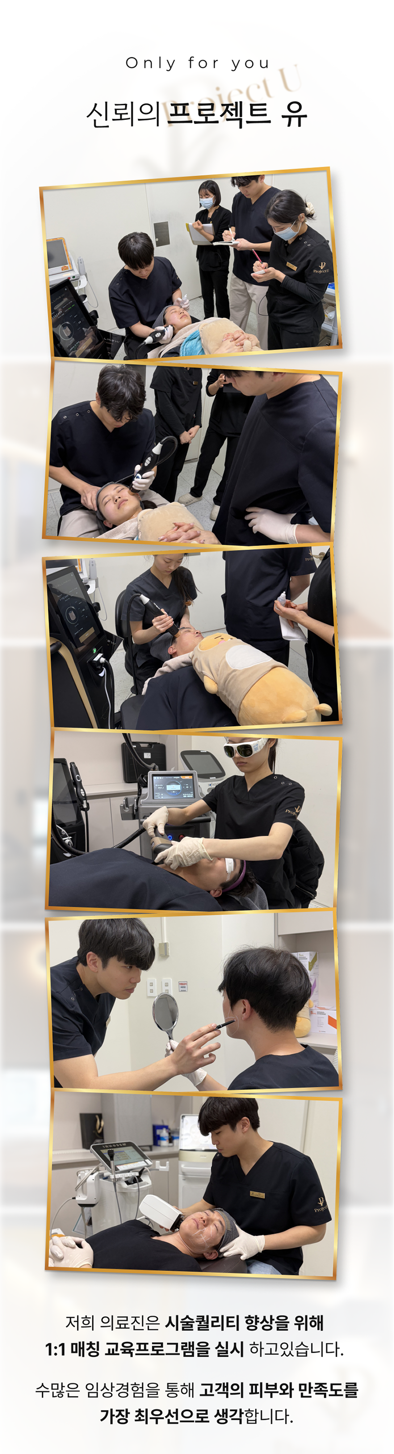 세계 최초
4가지 파장의 포트라 리프팅
포트라 리프팅?
포트라는 일정한 면적형태의 레이저 빔이 유지인대 부위에 열적 자극을 주어 새로운 콜라겐 생성을 유도하고 유지인대 조직이 다시 재생될 수 있도록 효과적으로 자극합니다.
유지인대?
얼굴의 생명나무라 불리며, 뼈의 골막부터 진피까지 피부탄력을 유지하도록 잡아주는 젊음 유지의 필수 조직입니다.
시술효과
1. 콜라겐 재생을 통한 리모델링
2. 즉각적인 리프팅 효과
3. 즉각적인 브라이트닝
4. 즉각적인 지방 수축
5. 피부 개선
6. 탄력 강화
효과 원리
1. 피부층별 에너지 매칭
- 755, 808, 940, 1064nm 피부층별로 에너지를 한 번에 전달
2. 에너지 전달 깊이 최대 10mm
- 유지인대 작용에 필요한 깊이까지 에너지 전달
3. 개인 피부 에너지값 맞춤 시술
- 에너지 강도와 전달 방식을 선택하여 개인 맞춤형 시술 가능
4. 시간당 토탈 에너지 증가
- 최적의 에너지를 빠르게 높여 리프팅 효과 극대화
5. 쿨링 시스템을 통해 피부 손상 없이 안전하게
오직 Project U 에서만?
Custom Lifting System으로 1:1 맞춤 시술이 진행됩니다
1. 3D 정밀 진단 - 피부 상세 분석
2. 고객 니즈 - 부위별 매칭값 점검
3. 의료진 1:1 맞춤 디자인 및 시술
