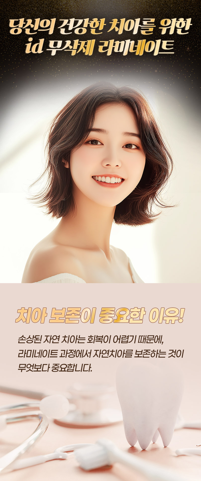 누런니로 치아 색깔이 맘에 안들고  
토끼이, 벌어진 치아가 고민이라면
아이디 무삭제 라미네이트로 고민해결! 

오랜기간 쌓아온 노하우가 담긴
렌즈보다 얇은 라미네이트 
소중한 내 치아를 삭제할 필요 없고
튼튼한 내구성으로도 파절 걱정 제로!  

- 단 한 번의 내원으로 완성되는 라미네이트 
- 불필요한 손상 없이 자연스러운 치아 볼륨감을 형성하는 극강의 얇기 
- 쉽게 파절되지 않는 내구성 
- 치아의 색조와 질감의 재현으로 내추럴한 아름다움
- 속치아가 비치치 않는 깔끔함
- 치료 경험이 풍부한 전담의와 기공 노하우가 풍부한 기공사들의 정교한 공조
- 치아 스캐닝, 디자인, 밀링 등 전과정 디지털 시스템과 수석 기공사 노하우의 정밀함 