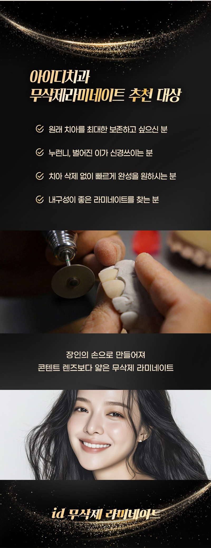 누런니로 치아 색깔이 맘에 안들고  
토끼이, 벌어진 치아가 고민이라면
아이디 무삭제 라미네이트로 고민해결! 

오랜기간 쌓아온 노하우가 담긴
렌즈보다 얇은 라미네이트 
소중한 내 치아를 삭제할 필요 없고
튼튼한 내구성으로도 파절 걱정 제로!  

- 단 한 번의 내원으로 완성되는 라미네이트 
- 불필요한 손상 없이 자연스러운 치아 볼륨감을 형성하는 극강의 얇기 
- 쉽게 파절되지 않는 내구성 
- 치아의 색조와 질감의 재현으로 내추럴한 아름다움
- 속치아가 비치치 않는 깔끔함
- 치료 경험이 풍부한 전담의와 기공 노하우가 풍부한 기공사들의 정교한 공조
- 치아 스캐닝, 디자인, 밀링 등 전과정 디지털 시스템과 수석 기공사 노하우의 정밀함 