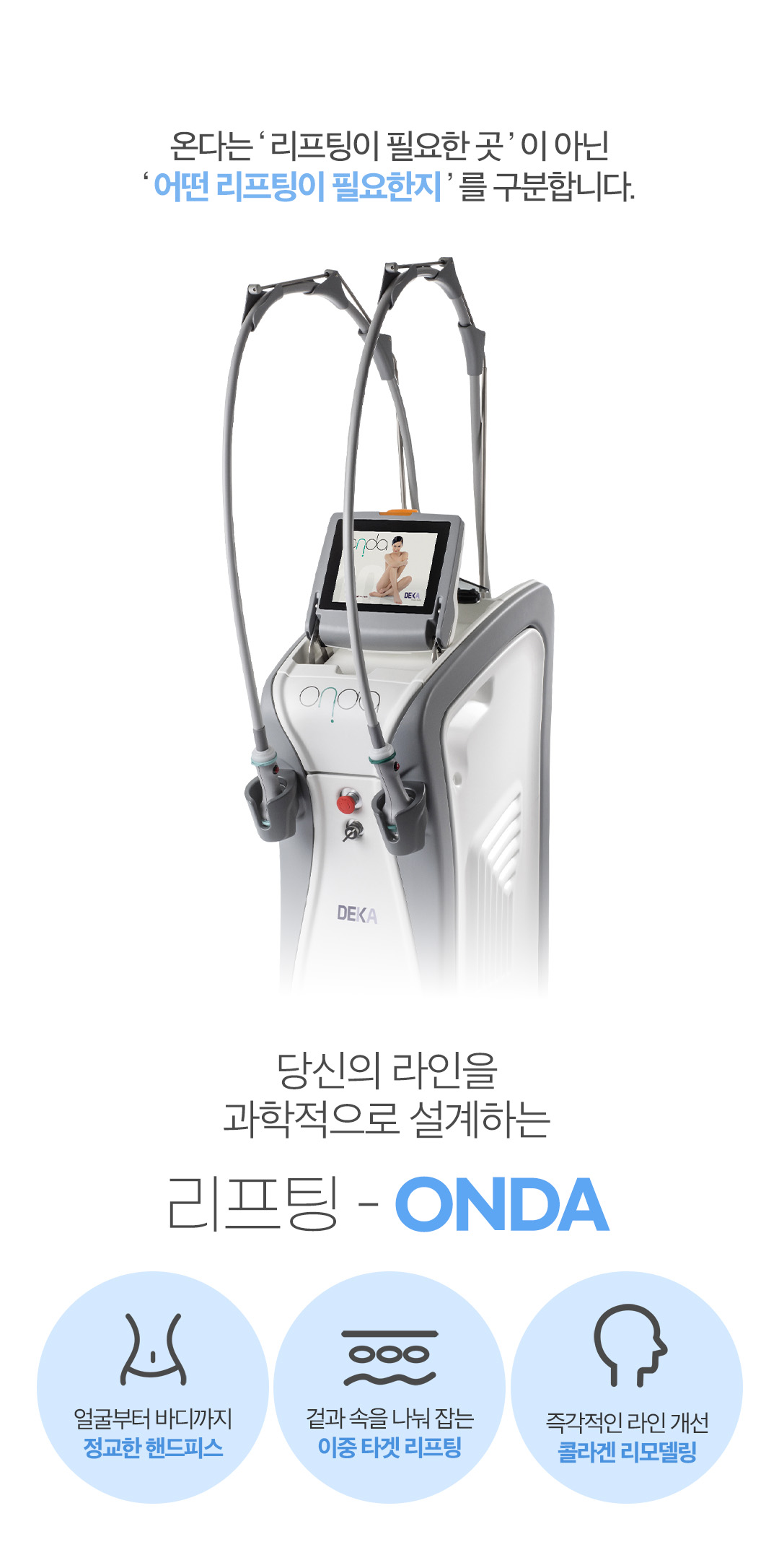ONDA LIFTING 온다 리프팅
신개념 극초단파 리프팅 시스템

이탈리아 원조 장비 온다는
Microwave (극초단파) 에너지를 이용해
지방층부터 진피층까지 입체 타깃으로 작용합니다.

피부 탄력
윤곽 리프팅
라인 개선

3가지 효과를 동시에 기대할 수 있는
고주파 리프팅 시술의 새로운 기준입니다.

