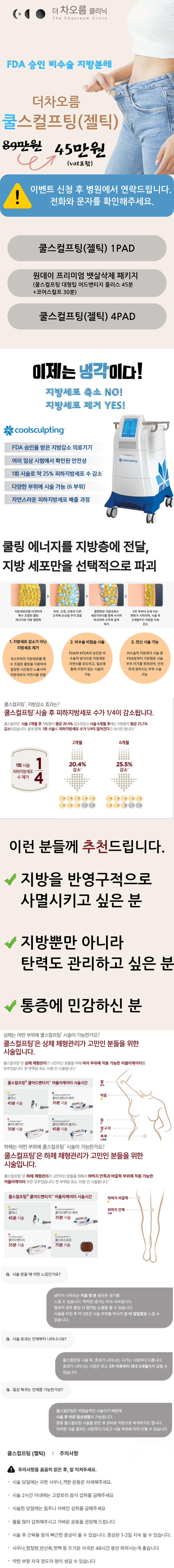 쿨스컬프팅은 미국 젤틱회사가 개발한 의료기기로, 냉동지방분해 기술을 이용하여 비수술적인 방식으로 지방층을 감소하게 합니다.
특히, 특허 받은 쿨링센서와 젤패드를 통해 선택된 지방세포에만 냉각에너지를 전달하여 주변 피부, 혈관, 신경 등의 조직에는 손상을 주지 않고
지방을 분해하는 것이 특징입니다.
1990년대말 하버드의과대학에서 냉동지방분해술의 연구가 시작된 이후 쿨스컬프팅을 통해
전세계적으로 100만 건 이상 시술되었으며, 미국 FDA, 유럽CE, 식품의약품안전청 등 국내외 다수기관의 승인으로 안전성을 검증받았습니다.
쿨링센서와 젤패드 등에서 특허를 가지고 있는 제품은 쿨스컬프팅이 유일무이합니다.