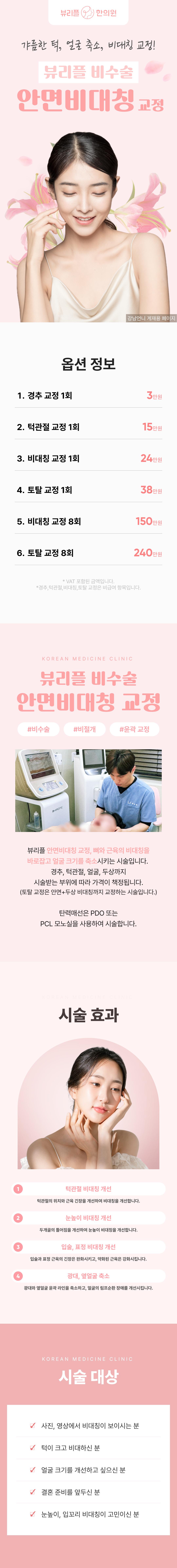 뷰리플한의원 안면비대칭 교정은 머리뼈, 얼굴뼈와 피부의 상태를 3D 메타뷰 입체사진 촬영을 통해 종합적으로 진단하고, 척추의 구조적 문제를 함께 개선하며 시술합니다.
시술은 해머링 기법, 파동테라피를 활용한 골격 교정과 수기요법, 밸런스건 요법이 함께 진행되며, 필요 시 근육의 과긴장을 완화시키고 약한 근육의 기능을 회복시키는 침치료와 물리치료를 병행합니다.
시술로 턱각라인 개선, 광대 벌어짐 완화, 눈썹 콧대 입술 비대칭 개선, 턱 벌어짐 감소, 앞볼꺼짐 개선, 얼굴 입체감 개선, 얼굴 축소 등의 효과를 얻을 수 있습니다.