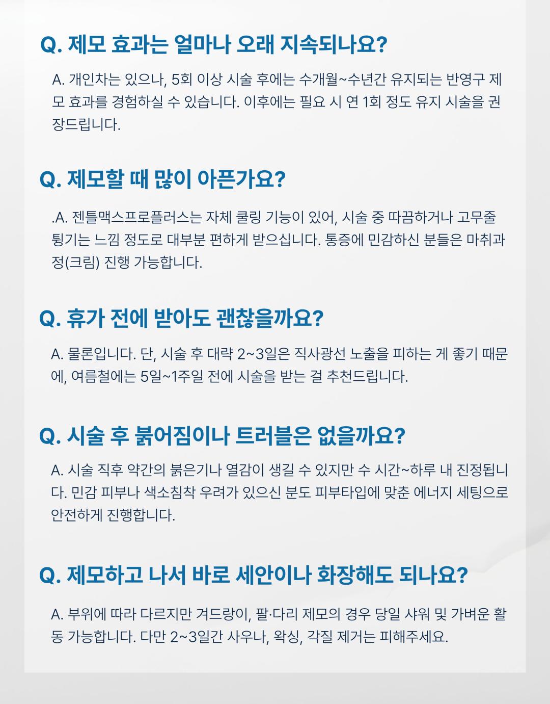 시술 원리
젠틀맥스 프로플러스는 알렉산드라이트(755nm)와 엔디야그(1064nm) 두 가지 파장을 활용한 레이저 장비로, 모낭에 선택적으로 열 에너지를 전달하여 모근을 파괴합니다. 피부 손상은 최소화하면서 모발만을 타겟으로 하여 안전하고 효과적인 제모가 가능합니다.
시술 효과
굵고 짙은 털부터 잔털까지 폭넓은 부위 제모 가능
시술 직후 매끈한 피부결 개선
반복 시술 시 영구적 제모 효과 기대
제모뿐만 아니라 피부톤 개선 및 모공 축소에도 도움
정품·정량 안내
병원에서 사용하는 젠틀맥스 프로플러스 장비는 정품 인증 장비입니다.
모든 시술은 의학적 기준에 맞는 정량 에너지로 진행되며, 효과와 안전성을 보장합니다.
병원만의 특별한 장점
프라이빗 1인실 운영
편안한 공간에서 타인과의 마주침 없이 시술받을 수 있도록 1인실 시스템을 운영합니다.
원장님 직접 상담
경험 많은 원장님이 직접 진료 및 상담을 진행하여, 개인별 피부·모발 특성에 맞는 맞춤형 제모 계획을 제안합니다.
체계적 사후관리
시술 후 피부 진정 및 재생 케어 프로그램을 함께 제공하여, 제모 효과 극대화와 피부 건강을 동시에 관리합니다.
