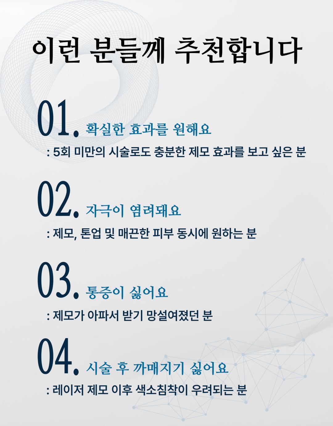 시술 원리
젠틀맥스 프로플러스는 알렉산드라이트(755nm)와 엔디야그(1064nm) 두 가지 파장을 활용한 레이저 장비로, 모낭에 선택적으로 열 에너지를 전달하여 모근을 파괴합니다. 피부 손상은 최소화하면서 모발만을 타겟으로 하여 안전하고 효과적인 제모가 가능합니다.
시술 효과
굵고 짙은 털부터 잔털까지 폭넓은 부위 제모 가능
시술 직후 매끈한 피부결 개선
반복 시술 시 영구적 제모 효과 기대
제모뿐만 아니라 피부톤 개선 및 모공 축소에도 도움
정품·정량 안내
병원에서 사용하는 젠틀맥스 프로플러스 장비는 정품 인증 장비입니다.
모든 시술은 의학적 기준에 맞는 정량 에너지로 진행되며, 효과와 안전성을 보장합니다.
병원만의 특별한 장점
프라이빗 1인실 운영
편안한 공간에서 타인과의 마주침 없이 시술받을 수 있도록 1인실 시스템을 운영합니다.
원장님 직접 상담
경험 많은 원장님이 직접 진료 및 상담을 진행하여, 개인별 피부·모발 특성에 맞는 맞춤형 제모 계획을 제안합니다.
체계적 사후관리
시술 후 피부 진정 및 재생 케어 프로그램을 함께 제공하여, 제모 효과 극대화와 피부 건강을 동시에 관리합니다.