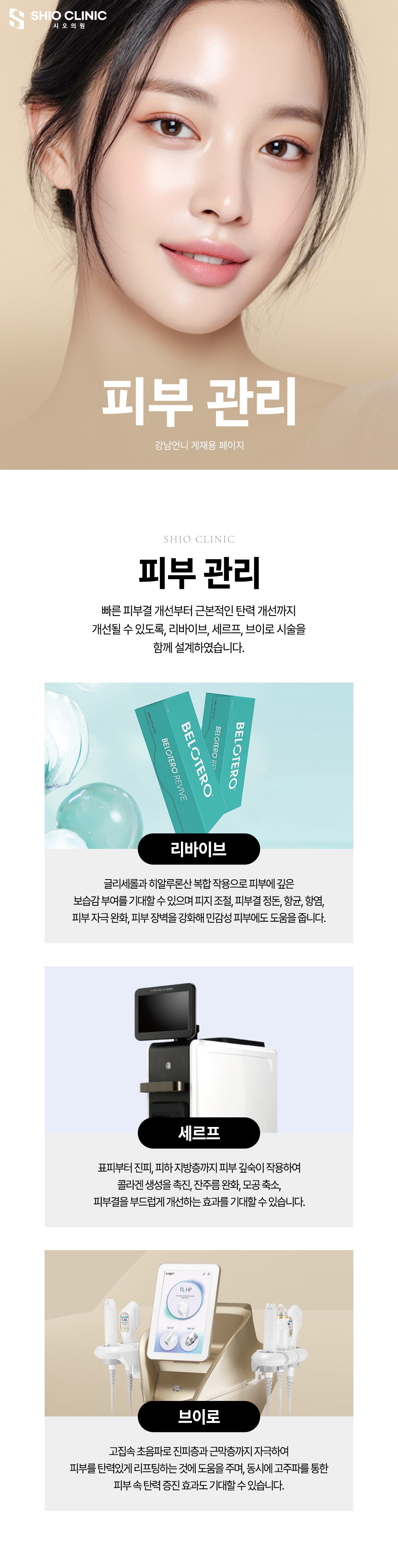 즉각적인 피부결 개선에 도움이 되는 리바이브와, 근본적인 탄력 개선이 가능한 세르프,브이로 시술을
한 번에 받으실 수 있도록 시오의원의 노하우로 시술을 설계하였습니다.
리바이브 : 글리세롤과 히알루론산 복합 작용으로 피부에 깊은 보습감을 부여하고, 피지 조절, 피부결 정돈, 항균, 항염, 피부 자극 완화, 피부 장벽을 강화해 민감성 피부에도 도움을 줍니다.
세르프 : 표피부터 진피, 피하 지방층까지 피부 깊숙이 작용하여 콜라겐 생성을 촉진, 잔주름 완화, 모공 축소, 피부결을 부드럽게 개선하는 효과가 있습니다.
브이로 : 고집속 초음파로 진피층과 근막층까지 자극하여 피부를 탄력 있게 리프팅하며, 동시에 고주파를 통한 피부 속 탄력 증진 효과도 기대할 수 있습니다.