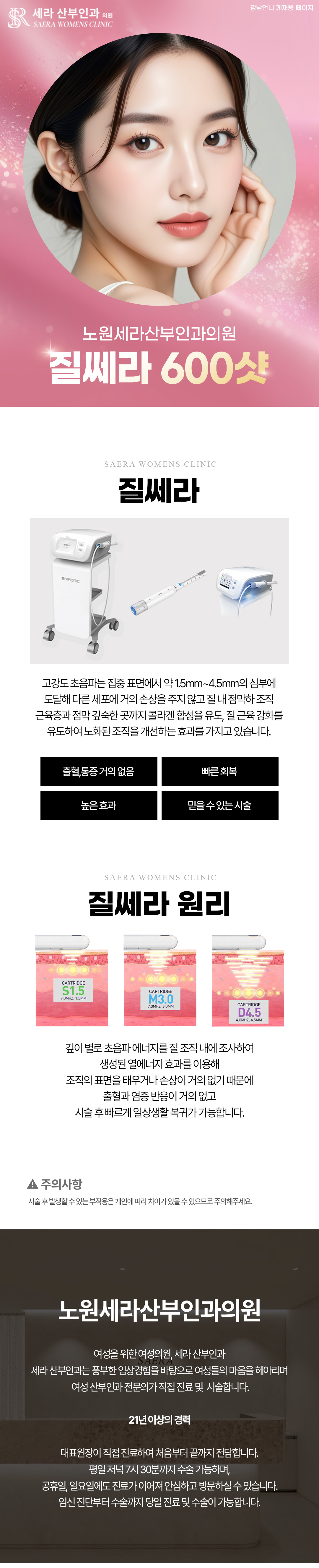 고강도 초음파는 집중 표면에서 약 1.5mm~4.5mm의 심부에
도달해 다른 세포에 거의 손상을 주지 않고 질 내 점막하 조직
근육층과 점막 깊숙한 곳까지 콜라겐 합성을 유도, 질 근육 강화를
유도하여 노화된 조직을 개선하는 효과를 가지고 있습니다.
질쎄라를 통해 질타이트닝 효과를 느낄 수 있고
질 점막 탄력성도 증가될 수 있습니다.
질압이 상승해 쌍방향 성감이 향상되며 함께 성교통이 감소하는 효과를 경험해 볼 수
있습니다. 조직 표면을 태우거나 손상시키지 않으므로 출혈과 염증 반응 없이 시술 바로
일상생활과 성생활이 가능하다는 장점이 있습니다.
*수면마취시 마취비용 별도입니다.