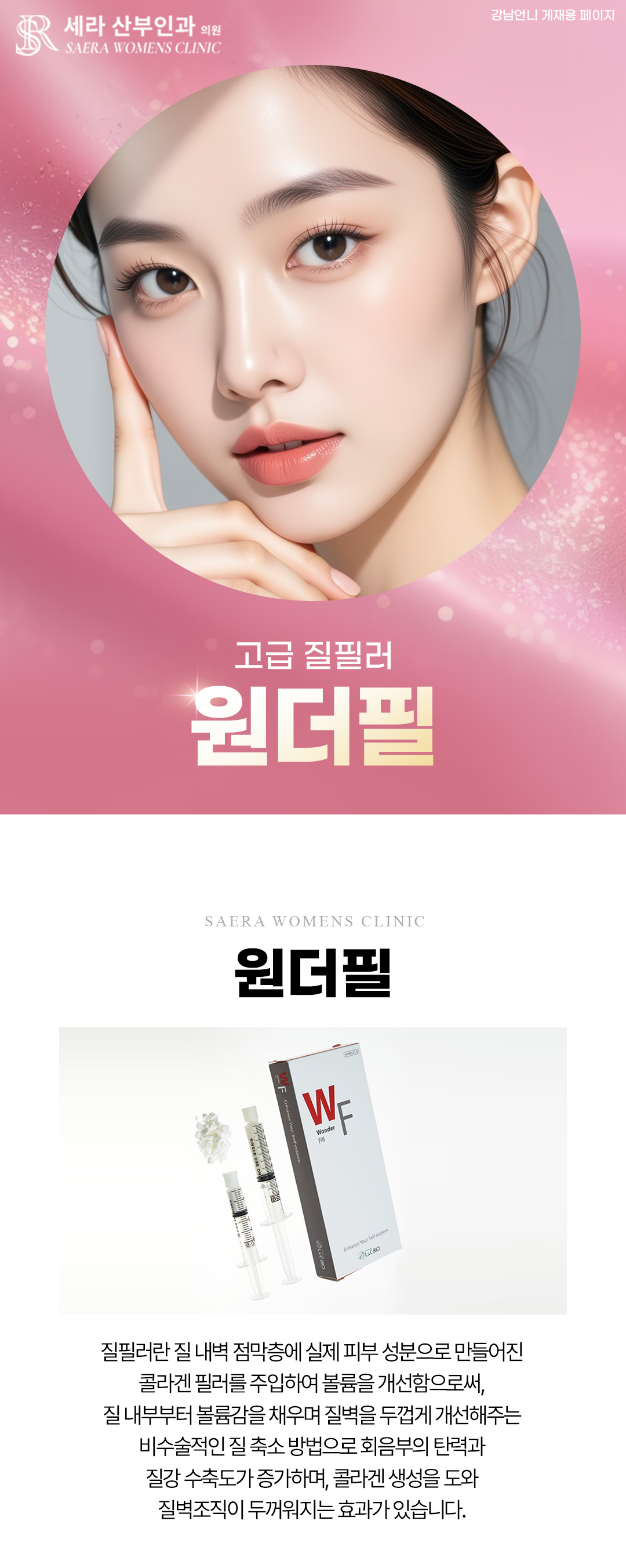 - 질필러란 질 내벽 점막층에 실제 피부 성분으로 만들어진 콜라겐 필러를 주입하여
볼륨을 만들어줌으로써, 질 내부부터 볼률감을 만들어주고 질벽을 두껍게 만들어주는
비수술적인 질 축소 방법으로 회음부의 탄력과 질강 수축도가 증가하며, 콜라겐 생성을 도와
질벽조직이 두꺼워지는 효과가 있습니다.
- 수면마취 선택시 비용 별도입니다.