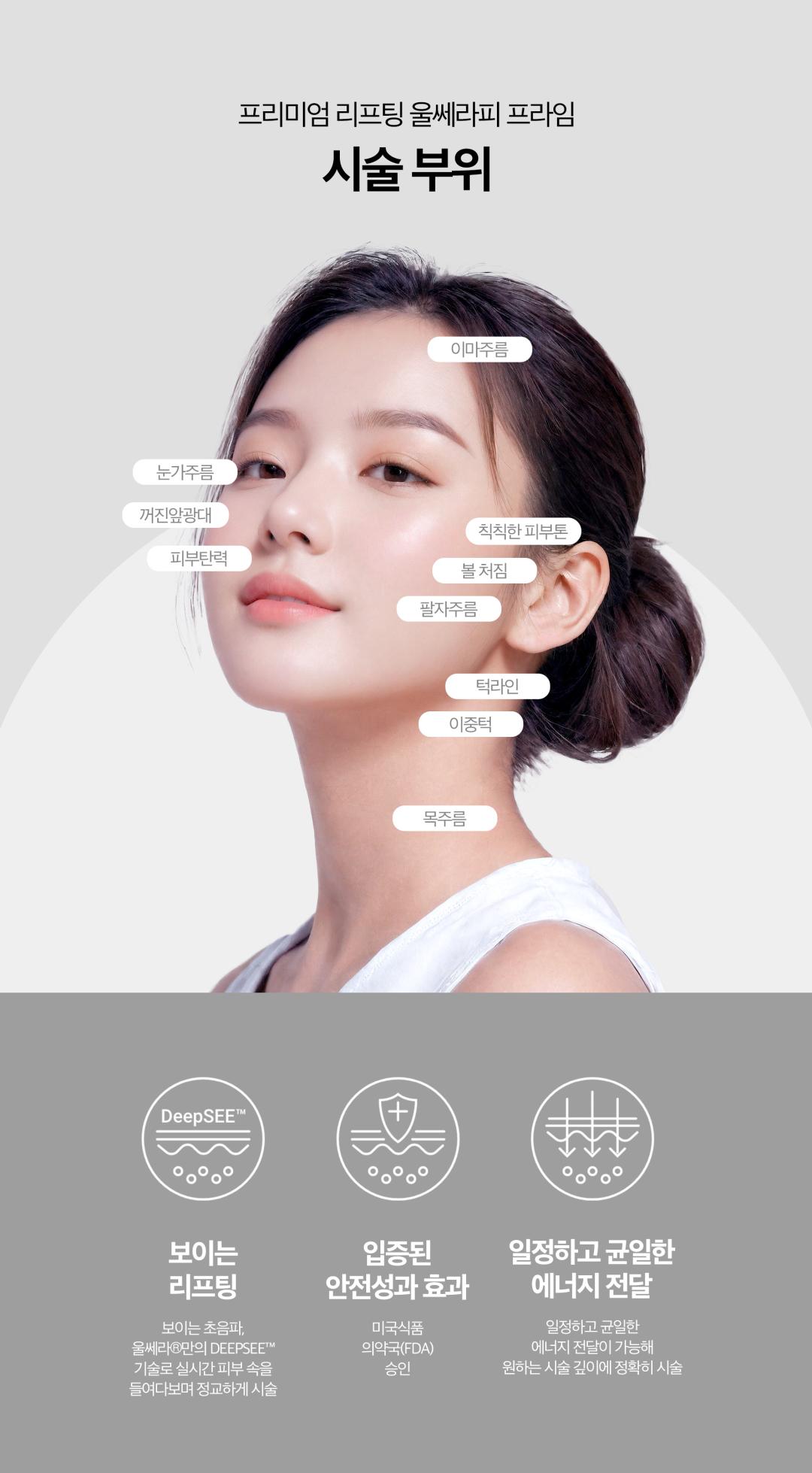 10년만의 업그레이드
달라진 NEW울쎄라피 프라임

PREMIUM LIFTING
FDA승인을 받은 오리지널 비수술 안면거상 리프팅
DEPP SEE™
최대39%까지 커진 고화질해상도, 8mm까지 깊이, 구조를 실시간으로 확인하고 시술할 수 있는 초음파 특허기술