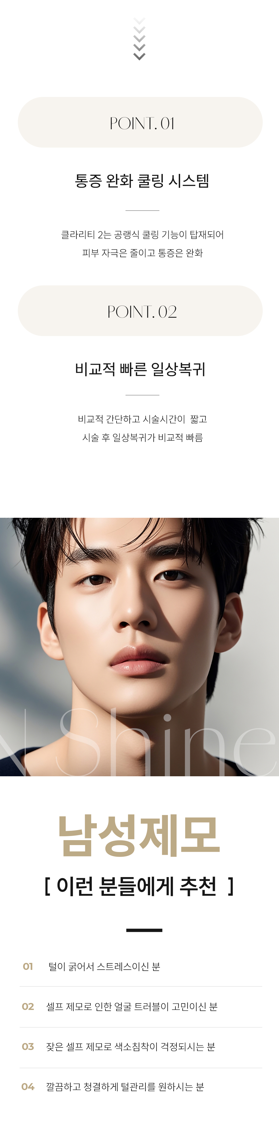 - 시술 원리 및 작용 기전
시술 원리: 클라리티 II는 듀얼 파장(755nm 알렉산드라이트 & 1064nm Nd:YAG)을 사용하여, 굵고 깊은 남성 털의 모근에 정확하게 에너지를 전달합니다.

작용 기전: 높은 열 에너지가 모근과 모낭 줄기세포를 파괴하여 털이 자라지 못하게 합니다. 특히 남성의 굵고 깊은 털에는 1064nm 파장이 깊숙이 침투하여 효과적입니다.

특징: 강력한 에너지에도 불구하고 지능형 쿨링 시스템(ICS)이 피부 표면을 보호하여, 남성 고객이 우려하는 통증과 열감을 획기적으로 낮춥니다.

- 시술 효과 및 기대 결과
면도 횟수 감소: 수염 제모 시 매일 하던 면도에서 해방되어 면도로 인한 피부 트러블과 시간 낭비를 줄일 수 있습니다.

피부결 및 청결 개선: 털이 줄어들면서 피부가 더욱 깨끗하고 매끄럽게 보이며, 면도 시 발생하던 모낭염 발생 위험이 감소합니다.

통증 최소화 제모: 굵은 털 제모 시 느껴지는 통증 부담을 쿨링 시스템으로 줄여 편안하게 시술받을 수 있습니다.

- 피부톤 개선 및 광채 효과 (가장 큰 장점): 얼굴의 미세한 솜털은 피부를 칙칙하게 보이게 합니다. 솜털 제거 후 레이저의 색소 개선 파장(755nm) 덕분에 피부가 한층 더 맑아지고 깨끗한 광채가 살아납니다.

- 화장품 흡수율 증가: 솜털이 화장품 흡수를 방해하는 요인을 제거해주어, 기초 화장품과 에센스 등의 유효 성분 흡수율이 높아져 피부 관리에 더욱 효과적입니다.

청결하고 깔끔한 인상: 솜털 때문에 지저분해 보이던 얼굴이 매끈하게 정리되어 깔끔하고 세련된 인상을 연출합니다.

- 정품/정량 및 안전 시스템 강조
정품 장비 및 맞춤 설정: 클라리티 II 정품 장비를 사용하며, 남성의 굵은 털과 두꺼운 피부 특성을 고려하여 개인별 맞춤 에너지 레벨을 설정합니다.

철저한 위생 관리: 제모는 위생이 중요합니다. 철저한 개인 위생 및 소독 시스템을 준수하며 안심하고 시술받을 수 있습니다.

- 청담엔샤인의원만의 특장점
남성 맞춤 디자인: 수염 제모 시 자연스러운 수염 라인(디자인 제모)을 고려하여 시술하거나, 깔끔하게 전체를 제거하는 등 남성 고객의 요구에 맞춘 섬세한 디자인 노하우를 보유하고 있습니다.

통증 최소화 시스템: 남성 고객의 높은 통증 역치를 고려하여, 시술 전 충분한 마취와 강력한 쿨링을 통해 편안함을 높입니다.
