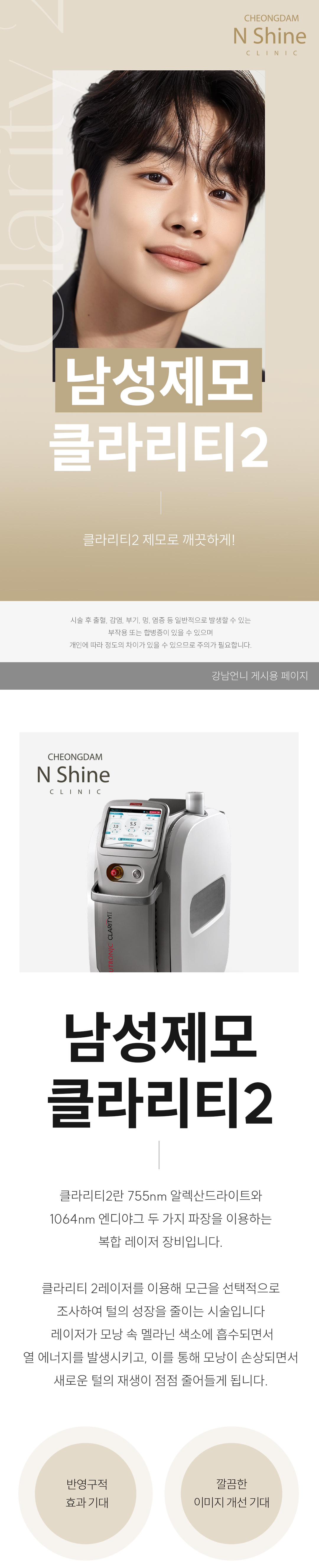 - 시술 원리 및 작용 기전
시술 원리: 클라리티 II는 듀얼 파장(755nm 알렉산드라이트 & 1064nm Nd:YAG)을 사용하여, 굵고 깊은 남성 털의 모근에 정확하게 에너지를 전달합니다.

작용 기전: 높은 열 에너지가 모근과 모낭 줄기세포를 파괴하여 털이 자라지 못하게 합니다. 특히 남성의 굵고 깊은 털에는 1064nm 파장이 깊숙이 침투하여 효과적입니다.

특징: 강력한 에너지에도 불구하고 지능형 쿨링 시스템(ICS)이 피부 표면을 보호하여, 남성 고객이 우려하는 통증과 열감을 획기적으로 낮춥니다.

- 시술 효과 및 기대 결과
면도 횟수 감소: 수염 제모 시 매일 하던 면도에서 해방되어 면도로 인한 피부 트러블과 시간 낭비를 줄일 수 있습니다.

피부결 및 청결 개선: 털이 줄어들면서 피부가 더욱 깨끗하고 매끄럽게 보이며, 면도 시 발생하던 모낭염 발생 위험이 감소합니다.

통증 최소화 제모: 굵은 털 제모 시 느껴지는 통증 부담을 쿨링 시스템으로 줄여 편안하게 시술받을 수 있습니다.

- 피부톤 개선 및 광채 효과 (가장 큰 장점): 얼굴의 미세한 솜털은 피부를 칙칙하게 보이게 합니다. 솜털 제거 후 레이저의 색소 개선 파장(755nm) 덕분에 피부가 한층 더 맑아지고 깨끗한 광채가 살아납니다.

- 화장품 흡수율 증가: 솜털이 화장품 흡수를 방해하는 요인을 제거해주어, 기초 화장품과 에센스 등의 유효 성분 흡수율이 높아져 피부 관리에 더욱 효과적입니다.

청결하고 깔끔한 인상: 솜털 때문에 지저분해 보이던 얼굴이 매끈하게 정리되어 깔끔하고 세련된 인상을 연출합니다.

- 정품/정량 및 안전 시스템 강조
정품 장비 및 맞춤 설정: 클라리티 II 정품 장비를 사용하며, 남성의 굵은 털과 두꺼운 피부 특성을 고려하여 개인별 맞춤 에너지 레벨을 설정합니다.

철저한 위생 관리: 제모는 위생이 중요합니다. 철저한 개인 위생 및 소독 시스템을 준수하며 안심하고 시술받을 수 있습니다.

- 청담엔샤인의원만의 특장점
남성 맞춤 디자인: 수염 제모 시 자연스러운 수염 라인(디자인 제모)을 고려하여 시술하거나, 깔끔하게 전체를 제거하는 등 남성 고객의 요구에 맞춘 섬세한 디자인 노하우를 보유하고 있습니다.

통증 최소화 시스템: 남성 고객의 높은 통증 역치를 고려하여, 시술 전 충분한 마취와 강력한 쿨링을 통해 편안함을 높입니다.
