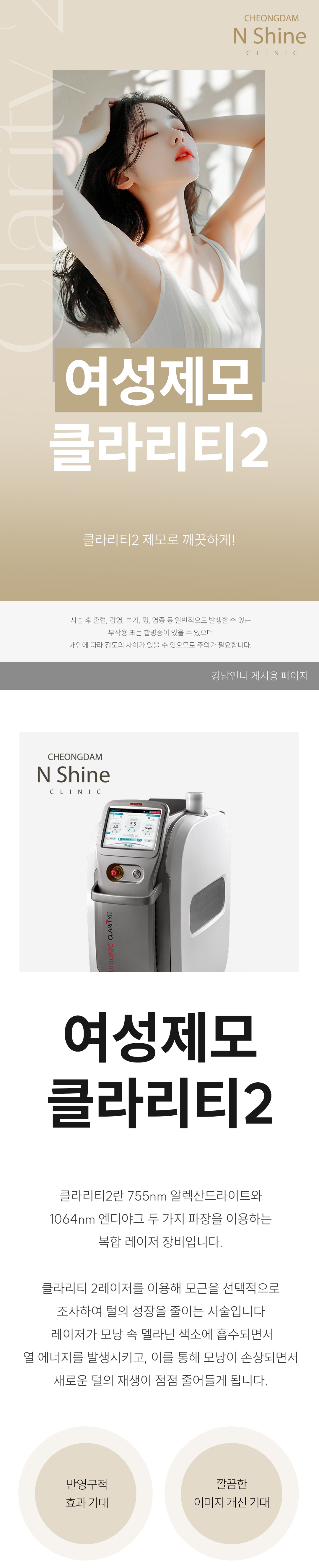 시술 원리 및 작용 기전
시술 원리: 클라리티 II는 모낭의 멜라닌 색소에 반응하는 알렉산드라이트 파장(755nm)과 깊은 모근까지 도달하는 Nd:YAG 파장(1064nm)을 모두 사용합니다.
작용 기전: 이 레이저 에너지가 모낭의 멜라닌 색소에 흡수되어 열 에너지로 변환됩니다. 이 열이 모근과 모낭 줄기세포를 파괴하여 털이 자라지 못하게 합니다.
특징: 두 가지 파장을 사용하여 굵은 털과 가는 털, 깊은 모근까지 효과적으로 제모가 가능하며, 755nm 파장의 경우 주변 색소 병변(옅은 잡티 등) 개선에도 부가적인 효과를 줄 수 있습니다.
시술 효과 및 기대 결과
정확하고 빠른 제모: 높은 출력과 빠른 스팟 사이즈 조절 능력으로 넓은 부위도 신속하고 정확하게 제모가 가능합니다.
페이스 톤업 및 메이크업 개선 : 얼굴의 미세한 솜털을 제거하면 피부가 한 톤 맑아지고(화이트닝), 솜털로 인해 화장품이 뭉치거나 들뜨는 현상이 사라져 메이크업 밀착력이 비약적으로 향상됩니다.
색소 개선 효과: 755nm 파장이 멜라닌을 선택적으로 타겟하여, 제모 부위 주변의 피부톤이 맑아지는 부가적인 효과(화이트닝)를 기대할 수 있습니다.
통증 최소화: 강력한 지능형 쿨링 시스템(Intelligent Cooling System)이 레이저 조사 직전, 중, 후에 피부 표면을 보호하여 시술 시 통증과 열감을 최소화합니다.
적합 부위: 인중, 겨드랑이, 팔다리는 물론, 브라질리언 등 민감하고 넓은 부위 제모에 효과적입니다.
정품/정량 및 안전 시스템 강조
정품 장비 사용: 최신 업그레이드 장비인 클라리티 II 정품 장비만을 사용하며, 정기적인 장비 점검을 통해 최상의 상태를 유지합니다.
개인 맞춤 시술: 피부 타입(톤), 털의 굵기, 밀집도에 따라 파장과 에너지 레벨을 정교하게 조절하여 가장 효과적이고 안전한 맞춤 제모를 진행합니다.
청담엔샤인의원만의 특장점
섬세한 여성 제모: 여성 환자분들의 민감한 부위 제모에 대한 이해도가 높으며, 개인 프라이버시 보호를 최우선으로 하여 편안한 시술을 약속합니다.
복합 관리: 제모 후 발생할 수 있는 인그로운 헤어(털이 피부 속으로 파고드는 현상)나 색소 침착 등에 대해 스킨부스터 및 미백 관리를 병행하는 통합 솔루션을 제공합니다.