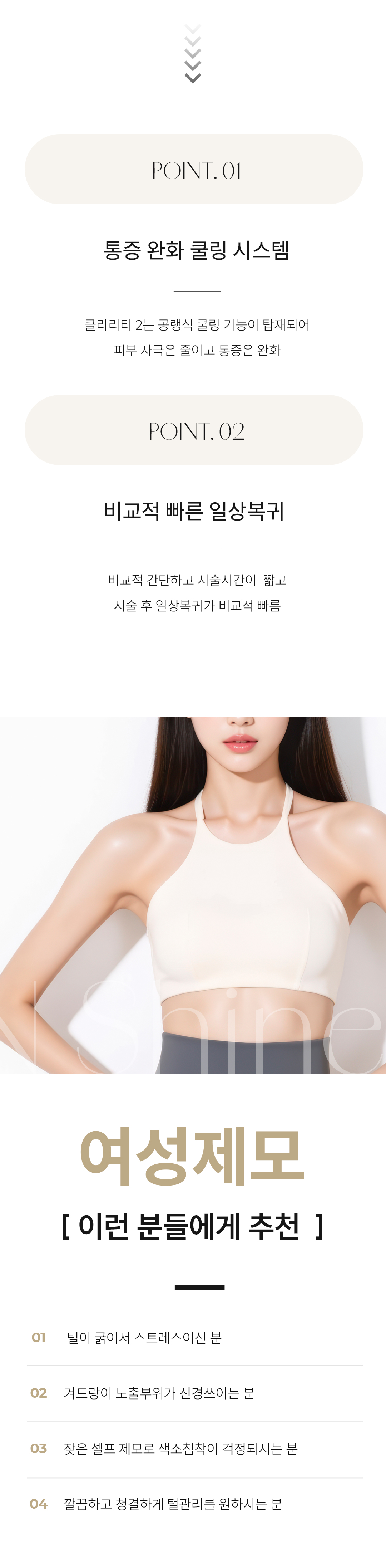 시술 원리 및 작용 기전
시술 원리: 클라리티 II는 모낭의 멜라닌 색소에 반응하는 알렉산드라이트 파장(755nm)과 깊은 모근까지 도달하는 Nd:YAG 파장(1064nm)을 모두 사용합니다.
작용 기전: 이 레이저 에너지가 모낭의 멜라닌 색소에 흡수되어 열 에너지로 변환됩니다. 이 열이 모근과 모낭 줄기세포를 파괴하여 털이 자라지 못하게 합니다.
특징: 두 가지 파장을 사용하여 굵은 털과 가는 털, 깊은 모근까지 효과적으로 제모가 가능하며, 755nm 파장의 경우 주변 색소 병변(옅은 잡티 등) 개선에도 부가적인 효과를 줄 수 있습니다.
시술 효과 및 기대 결과
정확하고 빠른 제모: 높은 출력과 빠른 스팟 사이즈 조절 능력으로 넓은 부위도 신속하고 정확하게 제모가 가능합니다.
페이스 톤업 및 메이크업 개선 : 얼굴의 미세한 솜털을 제거하면 피부가 한 톤 맑아지고(화이트닝), 솜털로 인해 화장품이 뭉치거나 들뜨는 현상이 사라져 메이크업 밀착력이 비약적으로 향상됩니다.
색소 개선 효과: 755nm 파장이 멜라닌을 선택적으로 타겟하여, 제모 부위 주변의 피부톤이 맑아지는 부가적인 효과(화이트닝)를 기대할 수 있습니다.
통증 최소화: 강력한 지능형 쿨링 시스템(Intelligent Cooling System)이 레이저 조사 직전, 중, 후에 피부 표면을 보호하여 시술 시 통증과 열감을 최소화합니다.
적합 부위: 인중, 겨드랑이, 팔다리는 물론, 브라질리언 등 민감하고 넓은 부위 제모에 효과적입니다.
정품/정량 및 안전 시스템 강조
정품 장비 사용: 최신 업그레이드 장비인 클라리티 II 정품 장비만을 사용하며, 정기적인 장비 점검을 통해 최상의 상태를 유지합니다.
개인 맞춤 시술: 피부 타입(톤), 털의 굵기, 밀집도에 따라 파장과 에너지 레벨을 정교하게 조절하여 가장 효과적이고 안전한 맞춤 제모를 진행합니다.
청담엔샤인의원만의 특장점
섬세한 여성 제모: 여성 환자분들의 민감한 부위 제모에 대한 이해도가 높으며, 개인 프라이버시 보호를 최우선으로 하여 편안한 시술을 약속합니다.
복합 관리: 제모 후 발생할 수 있는 인그로운 헤어(털이 피부 속으로 파고드는 현상)나 색소 침착 등에 대해 스킨부스터 및 미백 관리를 병행하는 통합 솔루션을 제공합니다.