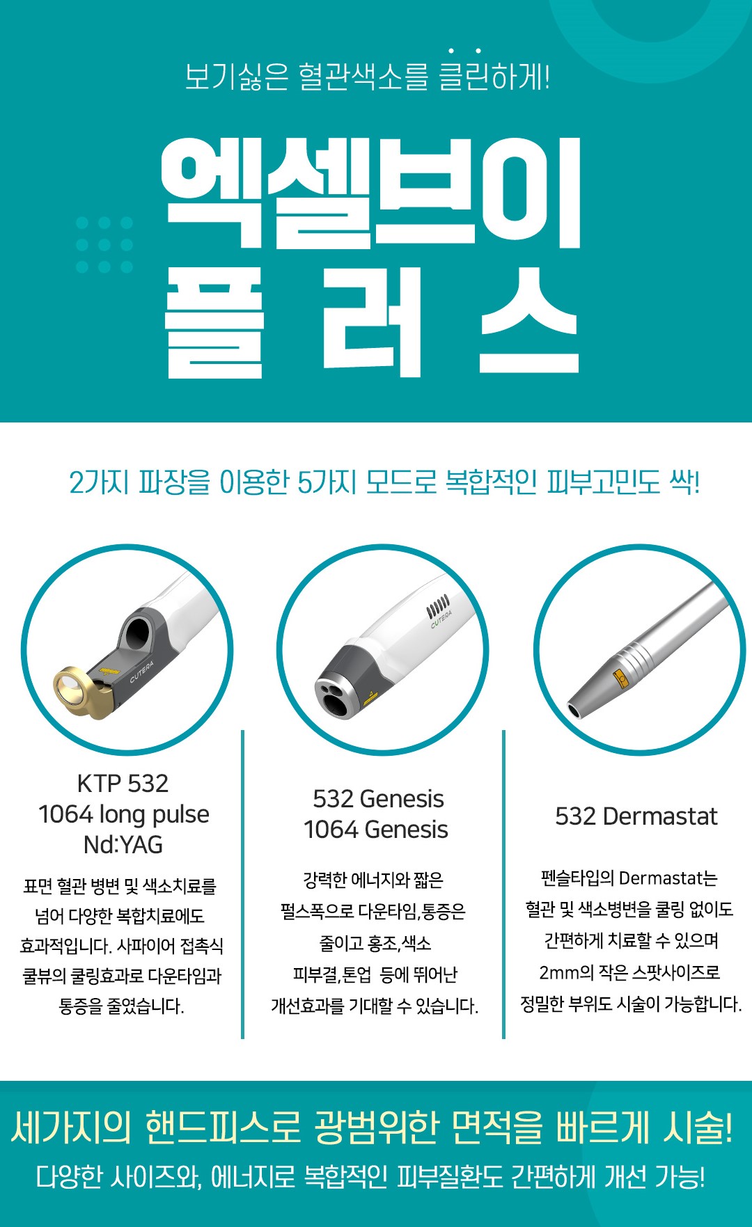 엑셀V 플러스 (Excel V Plus)
시술 원리

엑셀V 플러스는 미국 Cutera(큐테라) 社의 프리미엄 혈관·색소 레이저로,
532nm + 1064nm 이중 파장을 활용해
표피·진피 깊이에 위치한 붉은기, 모세혈관 확장, 색소(기미·잡티)를 선택적으로 타겟팅합니다.
균일한 레이저 에너지가 문제 부위에만 집중되며 주변 피부 손상을 최소화합니다.

효과
홍조·모세혈관 확장·붉은기 완화
기미·잡티·칙칙함 개선
여드름 자국(붉은 흔적) 완화
피부 결·톤 균일도 상승
피부 진정 & 광채 톤업 효과

시술 특징

정교한 냉각 시스템으로 통증 최소화
혈관·색소를 동시에 관리하는 듀얼 파장 장점
피부 타입·고민에 따라 1:1 맞춤 파라미터 설정
다운타임 거의 없어 즉시 일상생활 가능
엑셀V 플러스만의 균일하고 안정적인 조사 에너지

정품 사용 안내 (The Beautiful Clinic)

The Beautiful Clinic은
정품 큐테라 엑셀V 플러스 기기 100% 사용
레이저 팁·모듈 전부 정품 관리 체계 유지
피부 상태 분석 후 정량·정밀 에너지 설정으로
과하거나 부족함 없이 가장 안전한 결과를 만듭니다.

